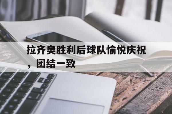 拉齐奥胜利后球队愉悦庆祝，团结一致的简单介绍